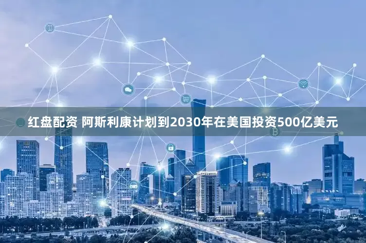红盘配资 阿斯利康计划到2030年在美国投资500亿美元