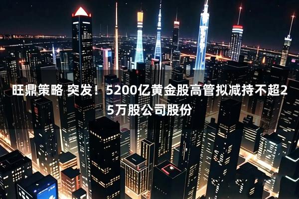 旺鼎策略 突发！5200亿黄金股高管拟减持不超25万股公司股份