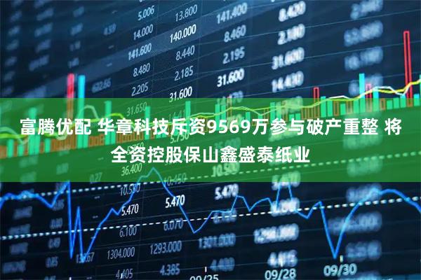 富腾优配 华章科技斥资9569万参与破产重整 将全资控股保山鑫盛泰纸业