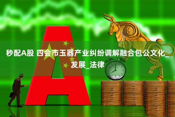 秒配A股 四会市玉器产业纠纷调解融合包公文化_发展_法律