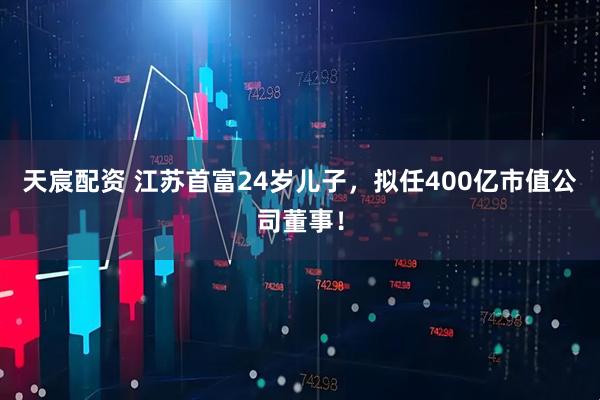 天宸配资 江苏首富24岁儿子，拟任400亿市值公司董事！
