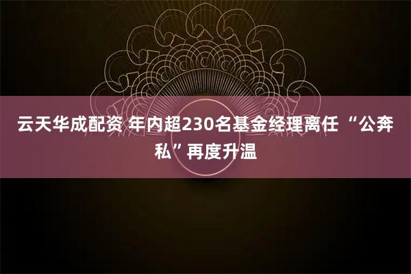 云天华成配资 年内超230名基金经理离任 “公奔私”再度升温