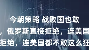 今朝策略 战败国也敢来发通牒，俄罗斯直接拒绝，连美国都不敢这么狂