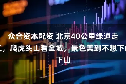 众合资本配资 北京40公里绿道走红，爬虎头山看全城，景色美到不想下山