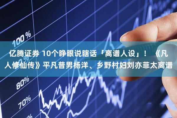 亿腾证券 10个睁眼说瞎话「离谱人设」！ 《凡人修仙传》平凡普男杨洋、乡野村妇刘亦菲太离谱