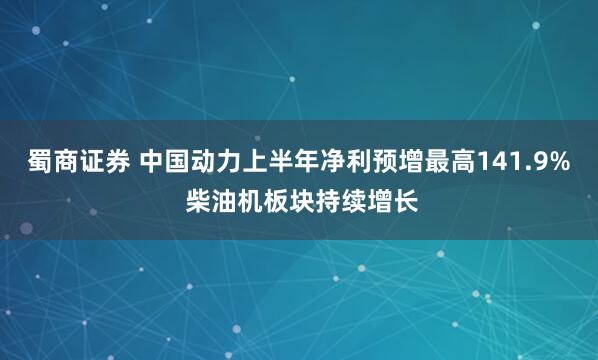 蜀商证券 中国动力上半年净利预增最高141.9% 柴油机板块持续增长