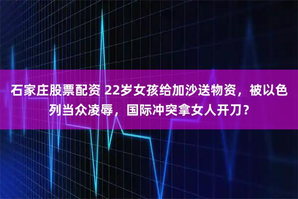 石家庄股票配资 22岁女孩给加沙送物资，被以色列当众凌辱，国际冲突拿女人开刀？