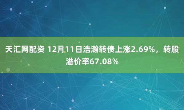 天汇网配资 12月11日浩瀚转债上涨2.69%，转股溢价率67.08%