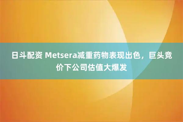 日斗配资 Metsera减重药物表现出色，巨头竞价下公司估值大爆发