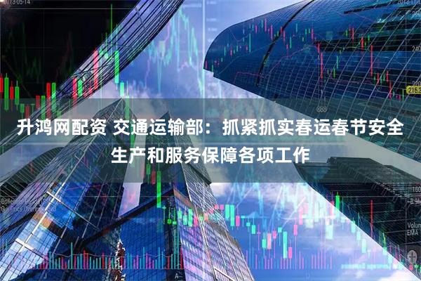 升鸿网配资 交通运输部：抓紧抓实春运春节安全生产和服务保障各项工作
