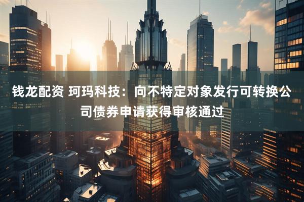 钱龙配资 珂玛科技：向不特定对象发行可转换公司债券申请获得审核通过