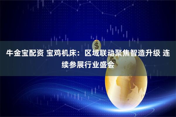 牛金宝配资 宝鸡机床:区域联动聚焦智造升级 连续参展行业盛会