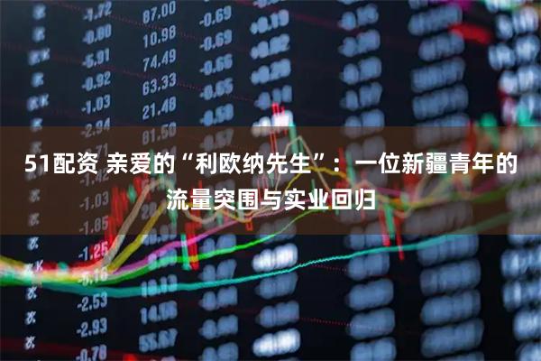 51配资 亲爱的“利欧纳先生”：一位新疆青年的流量突围与实业回归