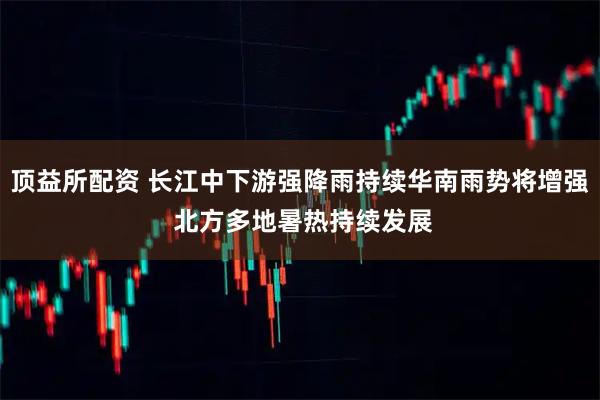顶益所配资 长江中下游强降雨持续华南雨势将增强 北方多地暑热持续发展
