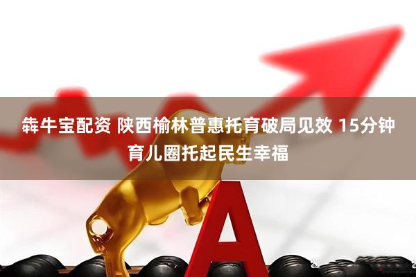 犇牛宝配资 陕西榆林普惠托育破局见效 15分钟育儿圈托起民生幸福